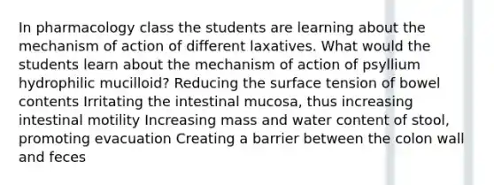 In pharmacology class the students are learning about the mechanism of action of different laxatives. What would the students learn about the mechanism of action of psyllium hydrophilic mucilloid? Reducing the surface tension of bowel contents Irritating the intestinal mucosa, thus increasing intestinal motility Increasing mass and water content of stool, promoting evacuation Creating a barrier between the colon wall and feces