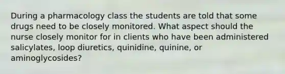 During a pharmacology class the students are told that some drugs need to be closely monitored. What aspect should the nurse closely monitor for in clients who have been administered salicylates, loop diuretics, quinidine, quinine, or aminoglycosides?