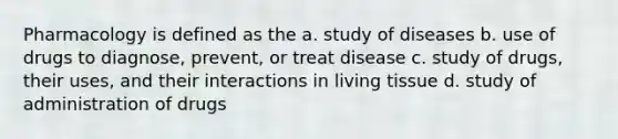 Pharmacology is defined as the a. study of diseases b. use of drugs to diagnose, prevent, or treat disease c. study of drugs, their uses, and their interactions in living tissue d. study of administration of drugs