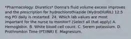 *Pharmacology: Diuretics* Donna's fluid volume excess improves and the prescription for hydrochlorothiazide (HydroDIURIL) 12.5 mg PO daily is restarted. 24. Which lab values are most important for the nurse to monitor? (Select all that apply) A. Hemoglobin. B. White blood cell count. C. Serem potassium. D. Prothrombin Time (PT/INR) E. Magnesium.