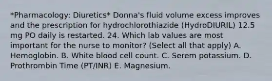 *Pharmacology: Diuretics* Donna's fluid volume excess improves and the prescription for hydrochlorothiazide (HydroDIURIL) 12.5 mg PO daily is restarted. 24. Which lab values are most important for the nurse to monitor? (Select all that apply) A. Hemoglobin. B. White blood cell count. C. Serem potassium. D. Prothrombin Time (PT/INR) E. Magnesium.