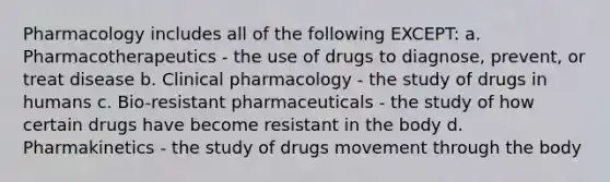 Pharmacology includes all of the following EXCEPT: a. Pharmacotherapeutics - the use of drugs to diagnose, prevent, or treat disease b. Clinical pharmacology - the study of drugs in humans c. Bio-resistant pharmaceuticals - the study of how certain drugs have become resistant in the body d. Pharmakinetics - the study of drugs movement through the body