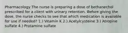 Pharmacology The nurse is preparing a dose of bethanechol prescribed for a client with urinary retention. Before giving the dose, the nurse checks to see that which medication is available for use if needed? 1.) Vitamin K 2.) Acetylcysteine 3.) Atropine sulfate 4.) Protamine sulfate