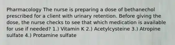 Pharmacology The nurse is preparing a dose of bethanechol prescribed for a client with urinary retention. Before giving the dose, the nurse checks to see that which medication is available for use if needed? 1.) Vitamin K 2.) Acetylcysteine 3.) Atropine sulfate 4.) Protamine sulfate