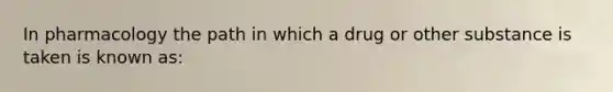 In pharmacology the path in which a drug or other substance is taken is known as: