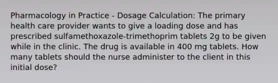 Pharmacology in Practice - Dosage Calculation: The primary health care provider wants to give a loading dose and has prescribed sulfamethoxazole-trimethoprim tablets 2g to be given while in the clinic. The drug is available in 400 mg tablets. How many tablets should the nurse administer to the client in this initial dose?