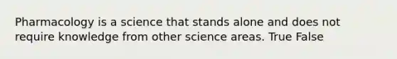 Pharmacology is a science that stands alone and does not require knowledge from other science areas. True False