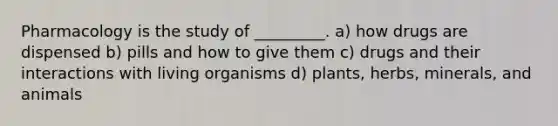 Pharmacology is the study of _________. a) how drugs are dispensed b) pills and how to give them c) drugs and their interactions with living organisms d) plants, herbs, minerals, and animals