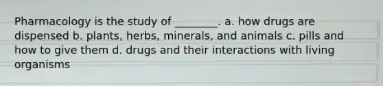 Pharmacology is the study of ________. a. how drugs are dispensed b. plants, herbs, minerals, and animals c. pills and how to give them d. drugs and their interactions with living organisms