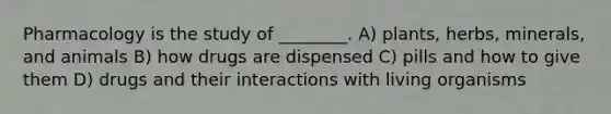 Pharmacology is the study of ________. A) plants, herbs, minerals, and animals B) how drugs are dispensed C) pills and how to give them D) drugs and their interactions with living organisms