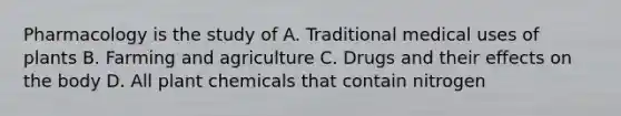 Pharmacology is the study of A. Traditional medical uses of plants B. Farming and agriculture C. Drugs and their effects on the body D. All plant chemicals that contain nitrogen