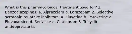 What is this pharmacoloigcal treatment used for? 1. Benzodiazepines: a. Alprazolam b. Lorazepam 2. Selective serotonin reuptake inhibitors: a. Fluxetine b. Paroxetine c. Fluvoxamine d. Sertaline e. Citalopram 3. Tricyclic antidepressants