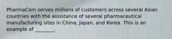 PharmaCom serves millions of customers across several Asian countries with the assistance of several pharmaceutical manufacturing sites in China, Japan, and Korea. This is an example of ________.