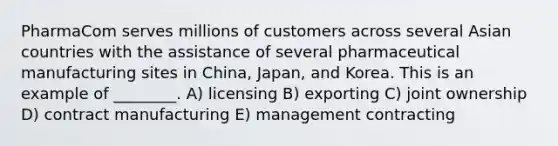 PharmaCom serves millions of customers across several Asian countries with the assistance of several pharmaceutical manufacturing sites in China, Japan, and Korea. This is an example of ________. A) licensing B) exporting C) joint ownership D) contract manufacturing E) management contracting