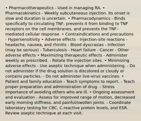 • Pharmacotherapeutics - Used in managing RA. • Pharmacokinetics - Weekly subcutaneous injection. Its onset is slow and duration is uncertain. • Pharmacodynamics - Binds specifically to circulating TNF, prevents it from binding to TNF receptors on the cell membranes, and prevents the TNF-mediated cellular response. • Contraindications and precautions - Hypersensitivity • Adverse effects - Injection-site reactions - headache, nausea, and rhinitis - Blood dyscrasias - Infection (may be serious) - Tuberculosis - Heart failure - Cancer - Other adverse effects • Maximizing therapeutic effects - Administer weekly as prescribed. - Rotate the injection sites. • Minimizing adverse effects - Use aseptic technique when administering. - Do not administer if the drug solution is discolored or cloudy or contains particles. - Do not administer live-virus vaccines. • Patient and family education - Teach symptoms to report. - Teach proper preparation and administration of drug. - Stress importance of avoiding others who are ill. • Ongoing assessment and evaluation - Assess for improved range of motion, decreased early morning stiffness, and painful/swollen joints. - Coordinate laboratory testing for CBC, C-reactive protein levels, and ESR. Review aseptic technique at each visit.