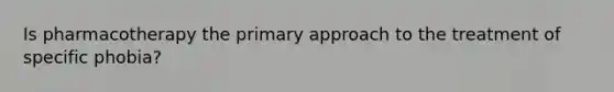 Is pharmacotherapy the primary approach to the treatment of specific phobia?