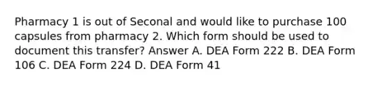 Pharmacy 1 is out of Seconal and would like to purchase 100 capsules from pharmacy 2. Which form should be used to document this transfer? Answer A. DEA Form 222 B. DEA Form 106 C. DEA Form 224 D. DEA Form 41