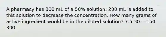 A pharmacy has 300 mL of a 50% solution; 200 mL is added to this solution to decrease the concentration. How many grams of active ingredient would be in the diluted solution? 7.5 30 ---150 300