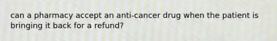 can a pharmacy accept an anti-cancer drug when the patient is bringing it back for a refund?