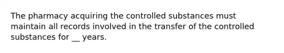 The pharmacy acquiring the controlled substances must maintain all records involved in the transfer of the controlled substances for __ years.