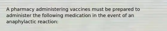 A pharmacy administering vaccines must be prepared to administer the following medication in the event of an anaphylactic reaction: