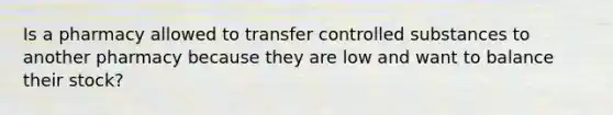 Is a pharmacy allowed to transfer controlled substances to another pharmacy because they are low and want to balance their stock?