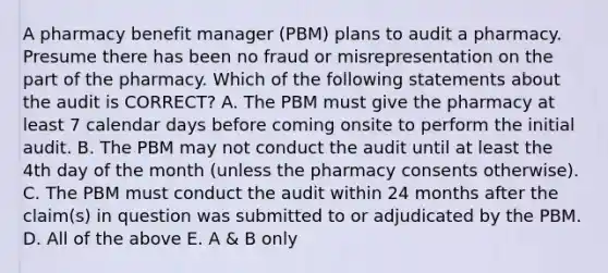 A pharmacy benefit manager (PBM) plans to audit a pharmacy. Presume there has been no fraud or misrepresentation on the part of the pharmacy. Which of the following statements about the audit is CORRECT? A. The PBM must give the pharmacy at least 7 calendar days before coming onsite to perform the initial audit. B. The PBM may not conduct the audit until at least the 4th day of the month (unless the pharmacy consents otherwise). C. The PBM must conduct the audit within 24 months after the claim(s) in question was submitted to or adjudicated by the PBM. D. All of the above E. A & B only