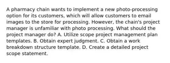 A pharmacy chain wants to implement a new photo-processing option for its customers, which will allow customers to email images to the store for processing. However, the chain's project manager is unfamiliar with photo processing. What should the project manager do? A. Utilize scope project management plan templates. B. Obtain expert judgment. C. Obtain a work breakdown structure template. D. Create a detailed project scope statement.