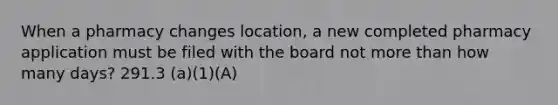 When a pharmacy changes location, a new completed pharmacy application must be filed with the board not more than how many days? 291.3 (a)(1)(A)