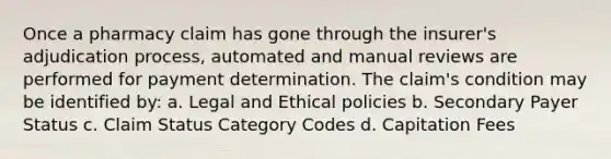 Once a pharmacy claim has gone through the insurer's adjudication process, automated and manual reviews are performed for payment determination. The claim's condition may be identified by: a. Legal and Ethical policies b. Secondary Payer Status c. Claim Status Category Codes d. Capitation Fees