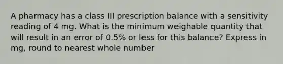 A pharmacy has a class III prescription balance with a sensitivity reading of 4 mg. What is the minimum weighable quantity that will result in an error of 0.5% or less for this balance? Express in mg, round to nearest whole number