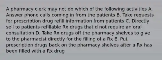 A pharmacy clerk may not do which of the following activities A. Answer phone calls coming in from the patients B. Take requests for prescription drug refill information from patients C. Directly sell to patients refillable Rx drugs that d not require an oral consultation D. Take Rx drugs off the pharmacy shelves to give to the pharmacist directly for the filling of a Rx E. Put prescription drugs back on the pharmacy shelves after a Rx has been filled with a Rx drug