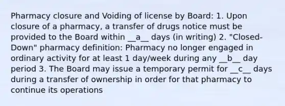 Pharmacy closure and Voiding of license by Board: 1. Upon closure of a pharmacy, a transfer of drugs notice must be provided to the Board within __a__ days (in writing) 2. "Closed-Down" pharmacy definition: Pharmacy no longer engaged in ordinary activity for at least 1 day/week during any __b__ day period 3. The Board may issue a temporary permit for __c__ days during a transfer of ownership in order for that pharmacy to continue its operations