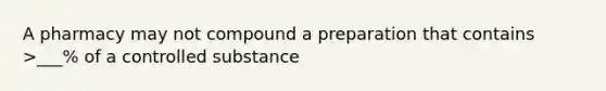 A pharmacy may not compound a preparation that contains >___% of a controlled substance