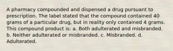 A pharmacy compounded and dispensed a drug pursuant to prescription. The label stated that the compound contained 40 grams of a particular drug, but in reality only contained 4 grams. This compound product is: a. Both adulterated and misbranded. b. Neither adulterated or misbranded. c. Misbranded. d. Adulterated.