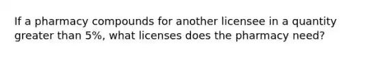 If a pharmacy compounds for another licensee in a quantity greater than 5%, what licenses does the pharmacy need?