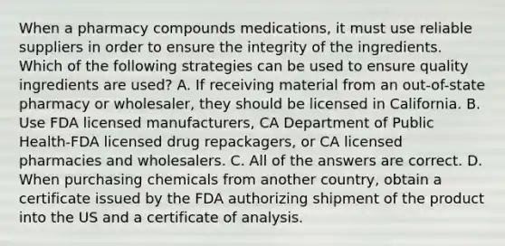 When a pharmacy compounds medications, it must use reliable suppliers in order to ensure the integrity of the ingredients. Which of the following strategies can be used to ensure quality ingredients are used? A. If receiving material from an out-of-state pharmacy or wholesaler, they should be licensed in California. B. Use FDA licensed manufacturers, CA Department of Public Health-FDA licensed drug repackagers, or CA licensed pharmacies and wholesalers. C. All of the answers are correct. D. When purchasing chemicals from another country, obtain a certificate issued by the FDA authorizing shipment of the product into the US and a certificate of analysis.