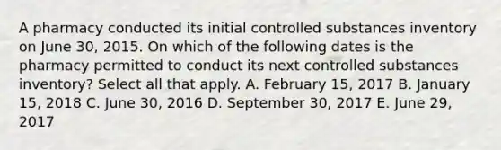 A pharmacy conducted its initial controlled substances inventory on June 30, 2015. On which of the following dates is the pharmacy permitted to conduct its next controlled substances inventory? Select all that apply. A. February 15, 2017 B. January 15, 2018 C. June 30, 2016 D. September 30, 2017 E. June 29, 2017