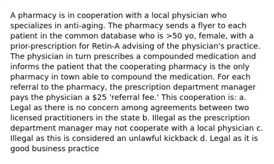 A pharmacy is in cooperation with a local physician who specializes in anti-aging. The pharmacy sends a flyer to each patient in the common database who is >50 yo, female, with a prior-prescription for Retin-A advising of the physician's practice. The physician in turn prescribes a compounded medication and informs the patient that the cooperating pharmacy is the only pharmacy in town able to compound the medication. For each referral to the pharmacy, the prescription department manager pays the physician a 25 'referral fee.' This cooperation is: a. Legal as there is no concern among agreements between two licensed practitioners in the state b. Illegal as the prescription department manager may not cooperate with a local physician c. Illegal as this is considered an unlawful kickback d. Legal as it is good business practice