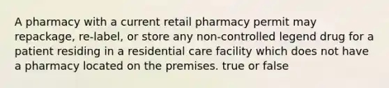 A pharmacy with a current retail pharmacy permit may repackage, re-label, or store any non-controlled legend drug for a patient residing in a residential care facility which does not have a pharmacy located on the premises. true or false