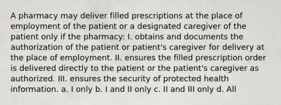 A pharmacy may deliver filled prescriptions at the place of employment of the patient or a designated caregiver of the patient only if the pharmacy: I. obtains and documents the authorization of the patient or patient's caregiver for delivery at the place of employment. II. ensures the filled prescription order is delivered directly to the patient or the patient's caregiver as authorized. III. ensures the security of protected health information. a. I only b. I and II only c. II and III only d. All