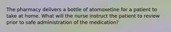 The pharmacy delivers a bottle of atomoxetine for a patient to take at home. What will the nurse instruct the patient to review prior to safe administration of the medication?