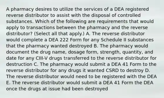 A pharmacy desires to utilize the services of a DEA registered reverse distributor to assist with the disposal of controlled substances. Which of the following are requirements that would apply to transactions between the pharmacy and the reverse distributor? (Select all that apply.) A. The reverse distributor would complete a DEA 222 Form for any Schedule II substances that the pharmacy wanted destroyed B. The pharmacy would document the drug name, dosage form, strength, quantity, and date for any CIII-V drugs transferred to the reverse distributor for destruction C. The pharmacy would submit a DEA 41 Form to the reverse distributor for any drugs it wanted CSRD to destroy D. The reverse distributor would need to be registered with the DEA E. The reverse distributor would submit a DEA 41 Form the DEA once the drugs at issue had been destroyed