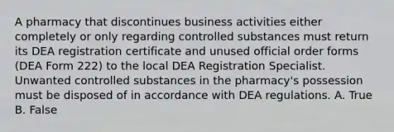 A pharmacy that discontinues business activities either completely or only regarding controlled substances must return its DEA registration certificate and unused official order forms (DEA Form 222) to the local DEA Registration Specialist. Unwanted controlled substances in the pharmacy's possession must be disposed of in accordance with DEA regulations. A. True B. False