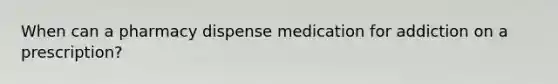 When can a pharmacy dispense medication for addiction on a prescription?