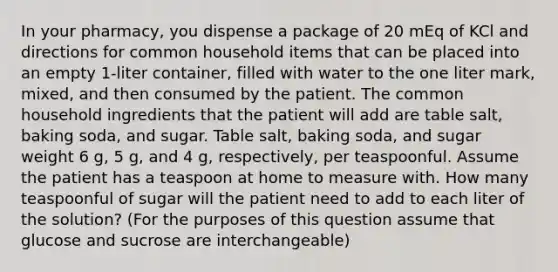 In your pharmacy, you dispense a package of 20 mEq of KCl and directions for common household items that can be placed into an empty 1-liter container, filled with water to the one liter mark, mixed, and then consumed by the patient. The common household ingredients that the patient will add are table salt, baking soda, and sugar. Table salt, baking soda, and sugar weight 6 g, 5 g, and 4 g, respectively, per teaspoonful. Assume the patient has a teaspoon at home to measure with. How many teaspoonful of sugar will the patient need to add to each liter of the solution? (For the purposes of this question assume that glucose and sucrose are interchangeable)