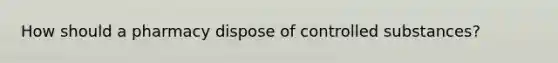 How should a pharmacy dispose of controlled substances?