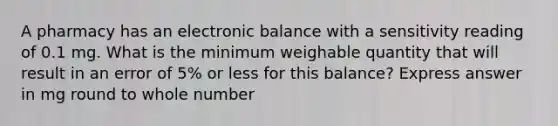 A pharmacy has an electronic balance with a sensitivity reading of 0.1 mg. What is the minimum weighable quantity that will result in an error of 5% or less for this balance? Express answer in mg round to whole number