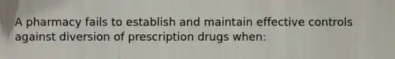 A pharmacy fails to establish and maintain effective controls against diversion of prescription drugs when: