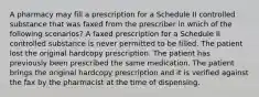 A pharmacy may fill a prescription for a Schedule II controlled substance that was faxed from the prescriber in which of the following scenarios? A faxed prescription for a Schedule II controlled substance is never permitted to be filled. The patient lost the original hardcopy prescription. The patient has previously been prescribed the same medication. The patient brings the original hardcopy prescription and it is verified against the fax by the pharmacist at the time of dispensing.